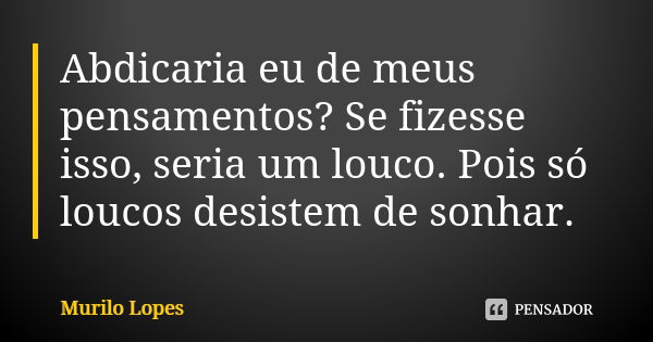 Abdicaria eu de meus pensamentos? Se fizesse isso, seria um louco. Pois só loucos desistem de sonhar.... Frase de Murilo Lopes.