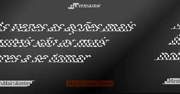 As vezes as ações mais inuteis são as mais nobres a se tomar... Frase de Murilo Maia Santos.
