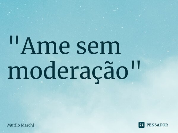 ⁠"Ame sem moderação"... Frase de Murilo Marchi.