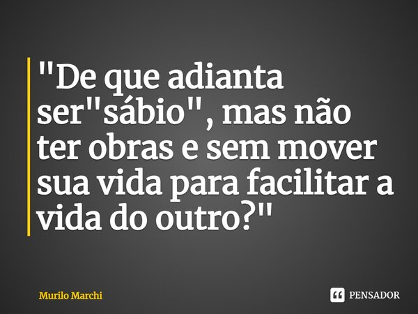 ⁠"De que adianta ser "sábio", mas não ter obras e sem mover sua vida para facilitar a vida do outro?"... Frase de Murilo Marchi.