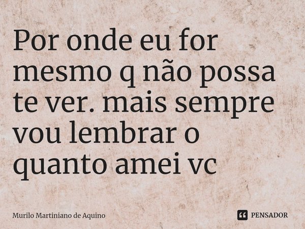 ⁠Por onde eu for mesmo q não possa te ver. mais sempre vou lembrar o quanto amei vc... Frase de Murilo martiniano de Aquino.