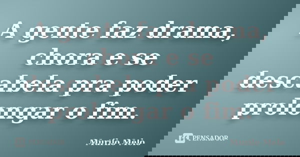 A gente faz drama, chora e se descabela pra poder prolongar o fim.... Frase de Murilo Melo.