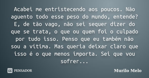 Acabei me entristecendo aos poucos. Não aguento todo esse peso do mundo, entende? E, de tão vago, não sei sequer dizer do que se trata, o que ou quem foi o culp... Frase de Murilo Melo.