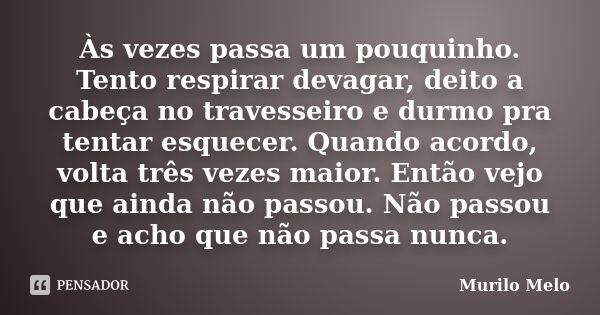 Às vezes passa um pouquinho. Tento respirar devagar, deito a cabeça no travesseiro e durmo pra tentar esquecer. Quando acordo, volta três vezes maior. Então vej... Frase de Murilo Melo.