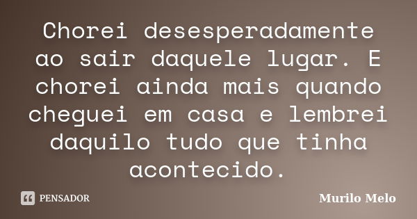 Chorei desesperadamente ao sair daquele lugar. E chorei ainda mais quando cheguei em casa e lembrei daquilo tudo que tinha acontecido.... Frase de Murilo Melo.