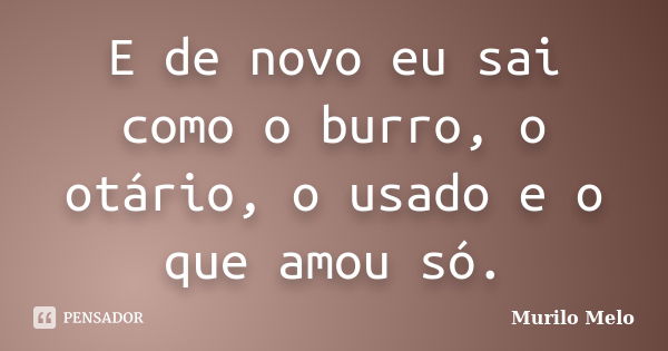 E de novo eu sai como o burro, o otário, o usado e o que amou só.... Frase de Murilo Melo.