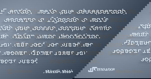 E então, meio que desesperado, encerro a ligação o mais rápido que posso porque tenho medo de falar umas besteiras. Porque eu não sei se você me espera da mesma... Frase de Murilo Melo.