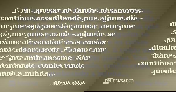 E eu, apesar de tantos desamores, continuo acreditando que algum dia - nem que seja por tão pouco, nem que seja por quase nada - alguém se apaixone de verdade e... Frase de Murilo Melo.