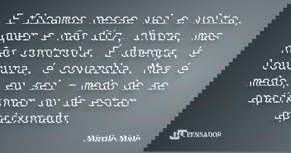 E ficamos nesse vai e volta, quer e não diz, chora, mas não controla. É doença, é loucura, é covardia. Mas é medo, eu sei − medo de se apaixonar ou de est... Frase de Murilo Melo.