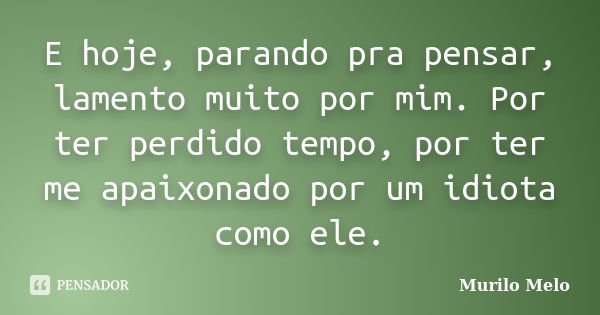 E hoje, parando pra pensar, lamento muito por mim. Por ter perdido tempo, por ter me apaixonado por um idiota como ele.... Frase de Murilo Melo.