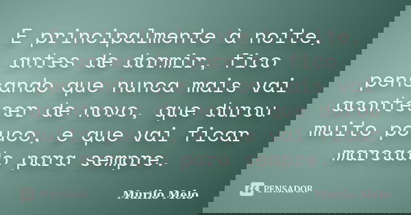 E principalmente à noite, antes de dormir, fico pensando que nunca mais vai acontecer de novo, que durou muito pouco, e que vai ficar marcado para sempre.... Frase de Murilo Melo.