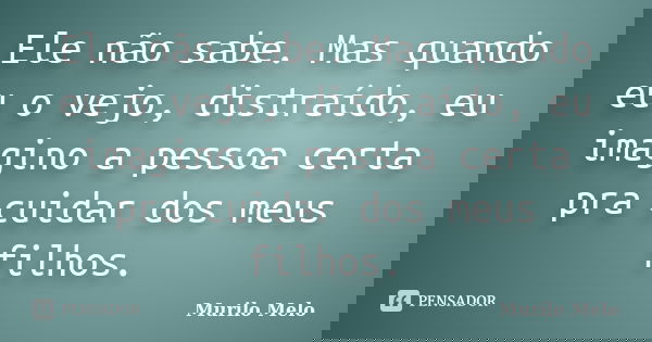 Ele não sabe. Mas quando eu o vejo, distraído, eu imagino a pessoa certa pra cuidar dos meus filhos.... Frase de Murilo Melo.