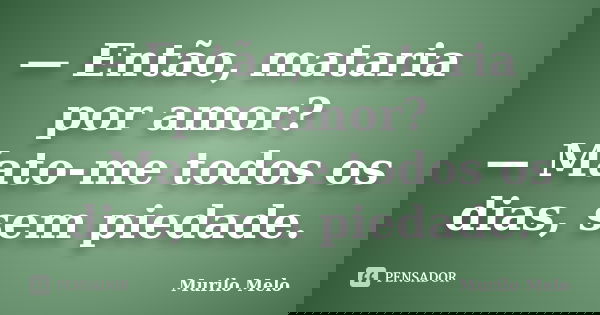 — Então, mataria por amor? — Mato-me todos os dias, sem piedade.... Frase de Murilo Melo.