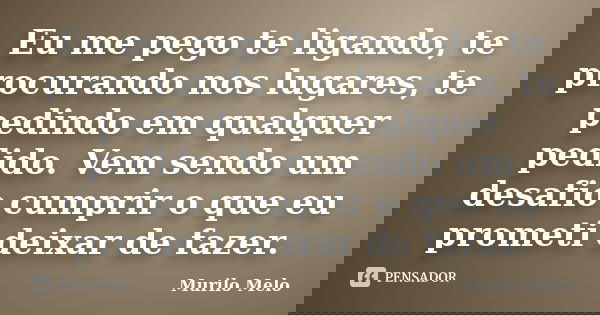 Eu me pego te ligando, te procurando nos lugares, te pedindo em qualquer pedido. Vem sendo um desafio cumprir o que eu prometi deixar de fazer.... Frase de Murilo Melo.