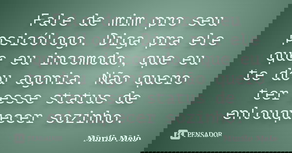 Fale de mim pro seu psicólogo. Diga pra ele que eu incomodo, que eu te dou agonia. Não quero ter esse status de enlouquecer sozinho.... Frase de Murilo Melo.