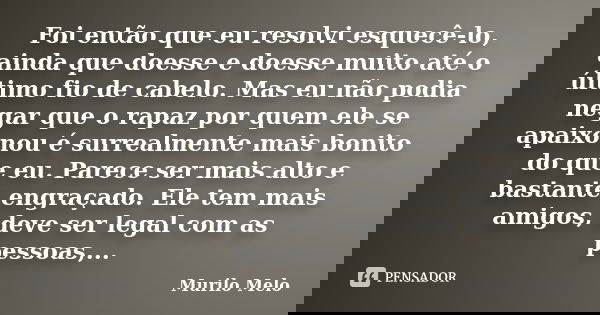 Foi então que eu resolvi esquecê-lo, ainda que doesse e doesse muito até o último fio de cabelo. Mas eu não podia negar que o rapaz por quem ele se apaixonou é ... Frase de Murilo Melo.