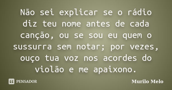 Não sei explicar se o rádio diz teu nome antes de cada canção, ou se sou eu quem o sussurra sem notar; por vezes, ouço tua voz nos acordes do violão e me apaixo... Frase de Murilo Melo.