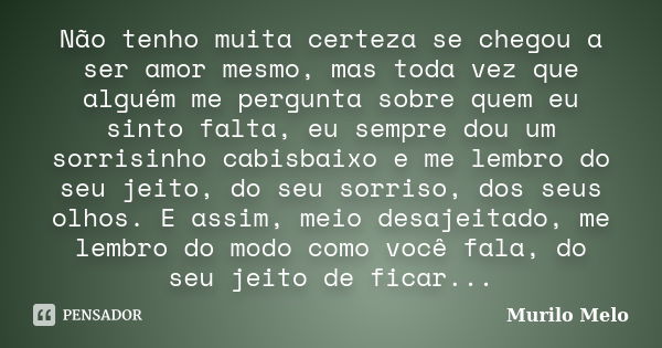 Não tenho muita certeza se chegou a ser amor mesmo, mas toda vez que alguém me pergunta sobre quem eu sinto falta, eu sempre dou um sorrisinho cabisbaixo e me l... Frase de Murilo Melo.