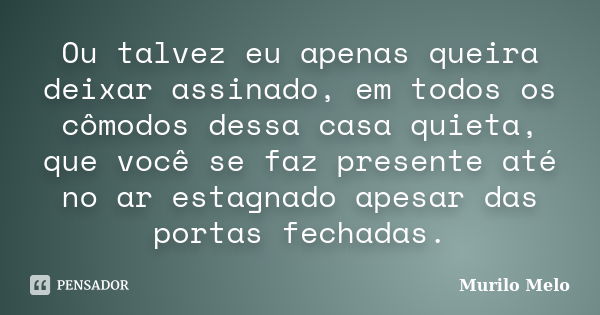 Ou talvez eu apenas queira deixar assinado, em todos os cômodos dessa casa quieta, que você se faz presente até no ar estagnado apesar das portas fechadas.... Frase de Murilo Melo.