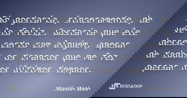 Só gostaria, sinceramente, de vê-lo feliz. Gostaria que ele desse certo com alguém, apesar de todos os trancos que me fez passar nos últimos tempos.... Frase de Murilo Melo.