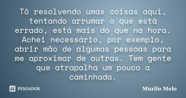 Tô resolvendo umas coisas aqui, tentando arrumar o que está errado, está mais do que na hora. Achei necessário, por exemplo, abrir mão de algumas pessoas para m... Frase de Murilo Melo.