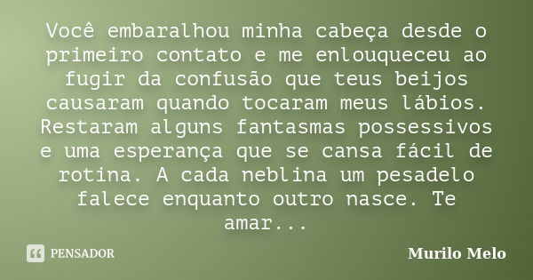 Você embaralhou minha cabeça desde o primeiro contato e me enlouqueceu ao fugir da confusão que teus beijos causaram quando tocaram meus lábios. Restaram alguns... Frase de Murilo Melo.