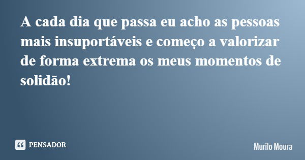 A cada dia que passa eu acho as pessoas mais insuportáveis e começo a valorizar de forma extrema os meus momentos de solidão!... Frase de Murilo Moura.