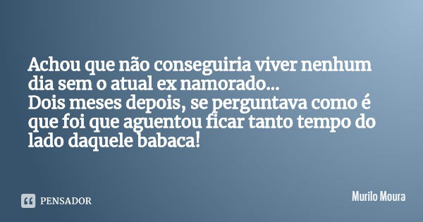 Achou que não conseguiria viver nenhum dia sem o atual ex namorado...
Dois meses depois, se perguntava como é que foi que aguentou ficar tanto tempo do lado daq... Frase de Murilo Moura.