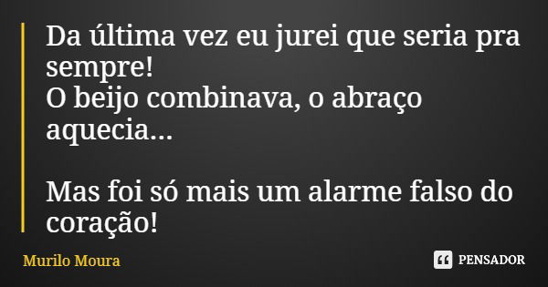 Da última vez eu jurei que seria pra sempre! O beijo combinava, o abraço aquecia... Mas foi só mais um alarme falso do coração!... Frase de Murilo Moura.