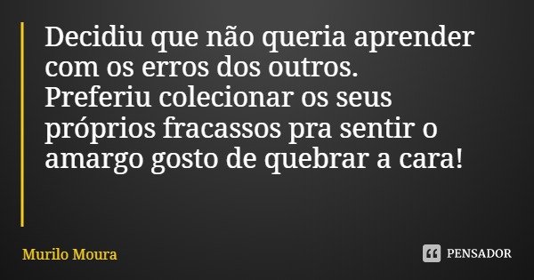 Decidiu que não queria aprender com os erros dos outros.
Preferiu colecionar os seus próprios fracassos pra sentir o amargo gosto de quebrar a cara!... Frase de Murilo Moura.