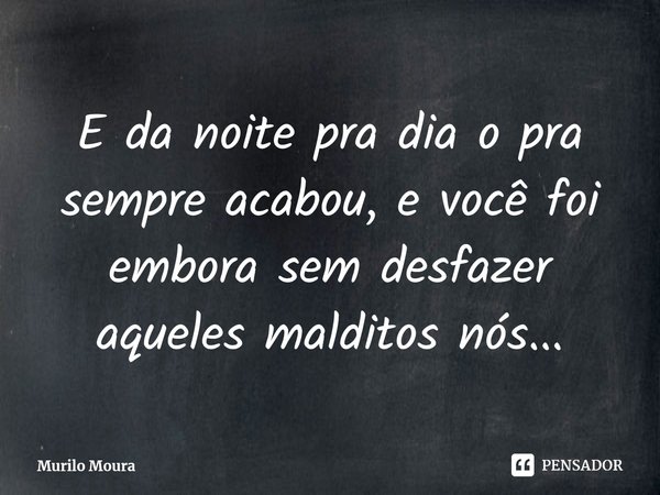 E da noite pra dia o pra sempre acabou, e você foi embora sem desfazer aqueles malditos nós...... Frase de Murilo Moura.