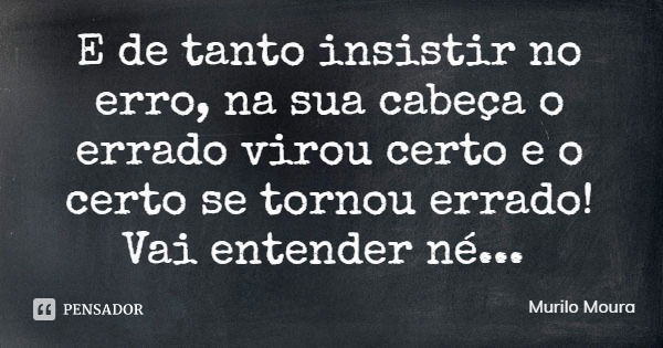 E de tanto insistir no erro, na sua cabeça o errado virou certo e o certo se tornou errado! Vai entender né...... Frase de Murilo Moura.