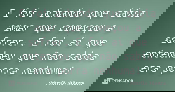 E foi achando que sabia amar que começou a sofrer. E foi aí que entendeu que não sabia era porra nenhuma!... Frase de Murilo Moura.
