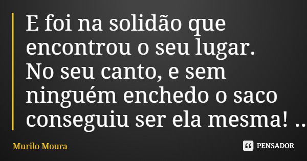 E foi na solidão que encontrou o seu lugar. No seu canto, e sem ninguém enchedo o saco conseguiu ser ela mesma!... Frase de Murilo Moura.