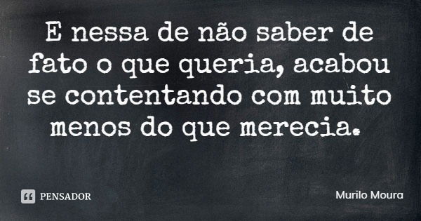 E nessa de não saber de fato o que queria, acabou se contentando com muito menos do que merecia.... Frase de Murilo Moura.