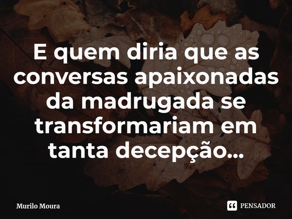 E quem diria que as conversas apaixonadas da madrugada se transformariam em tanta decepção...... Frase de Murilo Moura.