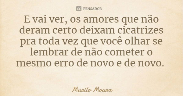 E vai ver, os amores que não deram certo deixam cicatrizes pra toda vez que você olhar se lembrar de não cometer o mesmo erro de novo e de novo.... Frase de Murilo Moura.