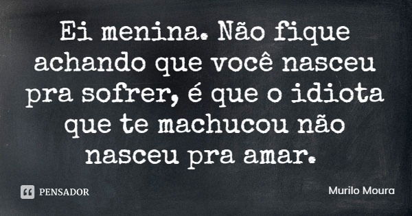 Ei menina. Não fique achando que você nasceu pra sofrer, é que o idiota que te machucou não nasceu pra amar.... Frase de Murilo Moura.