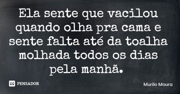 Ela sente que vacilou quando olha pra cama e sente falta até da toalha molhada todos os dias pela manhã.... Frase de Murilo Moura.