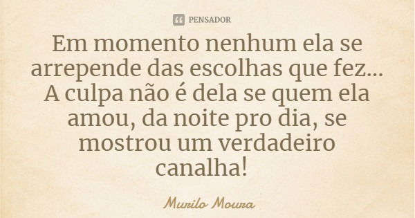 Em momento nenhum ela se arrepende das escolhas que fez... A culpa não é dela se quem ela amou, da noite pro dia, se mostrou um verdadeiro canalha!... Frase de Murilo Moura.