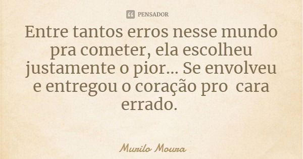 Entre tantos erros nesse mundo pra cometer, ela escolheu justamente o pior... Se envolveu e entregou o coração pro cara errado.... Frase de Murilo Moura.
