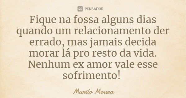 Fique na fossa alguns dias quando um relacionamento der errado, mas jamais decida morar lá pro resto da vida. Nenhum ex amor vale esse sofrimento!... Frase de Murilo Moura.