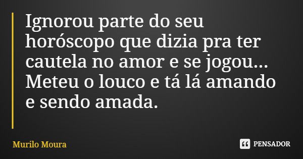 Ignorou parte do seu horóscopo que dizia pra ter cautela no amor e se jogou... Meteu o louco e tá lá amando e sendo amada.... Frase de Murilo Moura.