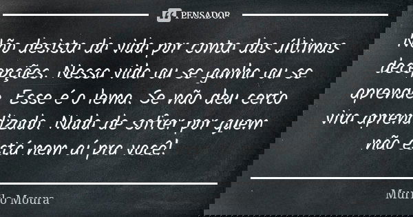 Não desista da vida por conta das últimas decepções. Nessa vida ou se ganha ou se aprende. Esse é o lema. Se não deu certo vira aprendizado. Nada de sofrer por ... Frase de Murilo Moura.