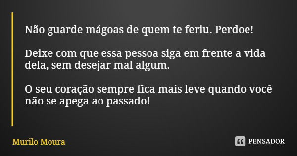 Não guarde mágoas de quem te feriu. Perdoe! Deixe com que essa pessoa siga em frente a vida dela, sem desejar mal algum. O seu coração sempre fica mais leve qua... Frase de Murilo Moura.