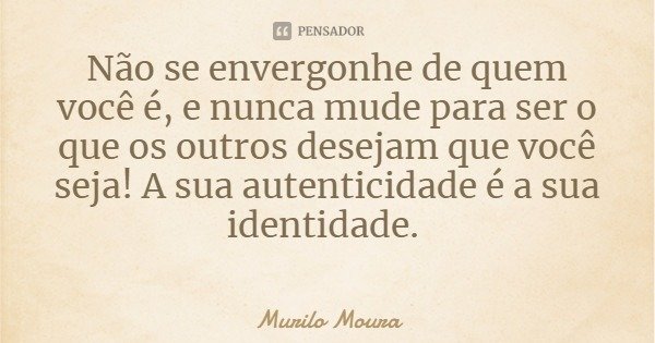 Não se envergonhe de quem você é, e nunca mude para ser o que os outros desejam que você seja! A sua autenticidade é a sua identidade.... Frase de Murilo Moura.
