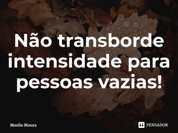 Não transborde intensidade para pessoas vazias!... Frase de Murilo Moura.