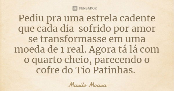 Pediu pra uma estrela cadente que cada dia sofrido por amor se transformasse em uma moeda de 1 real. Agora tá lá com o quarto cheio, parecendo o cofre do Tio Pa... Frase de Murilo Moura.