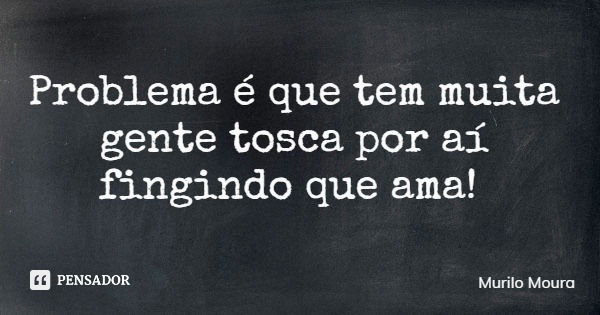 Problema é que tem muita gente tosca por aí fingindo que ama!... Frase de Murilo Moura.
