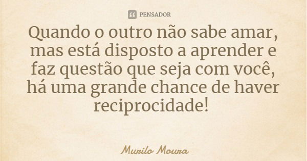 Quando o outro não sabe amar, mas está disposto a aprender e faz questão que seja com você, há uma grande chance de haver reciprocidade!... Frase de Murilo Moura.
